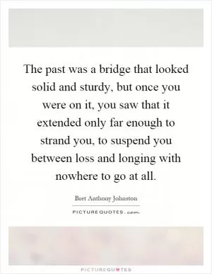 The past was a bridge that looked solid and sturdy, but once you were on it, you saw that it extended only far enough to strand you, to suspend you between loss and longing with nowhere to go at all Picture Quote #1