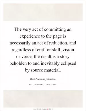The very act of committing an experience to the page is necessarily an act of reduction, and regardless of craft or skill, vision or voice, the result is a story beholden to and inevitably eclipsed by source material Picture Quote #1