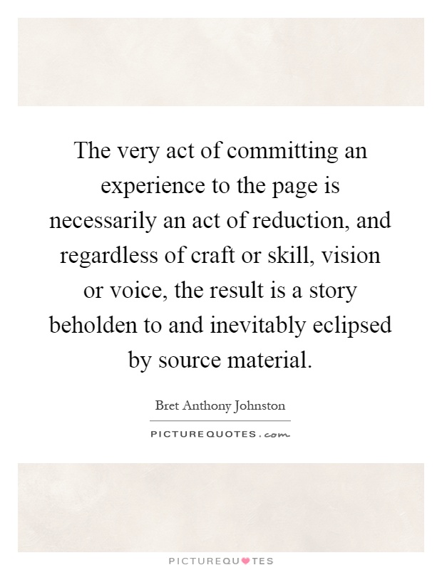 The very act of committing an experience to the page is necessarily an act of reduction, and regardless of craft or skill, vision or voice, the result is a story beholden to and inevitably eclipsed by source material Picture Quote #1