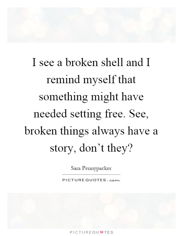 I see a broken shell and I remind myself that something might have needed setting free. See, broken things always have a story, don't they? Picture Quote #1