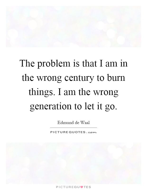 The problem is that I am in the wrong century to burn things. I am the wrong generation to let it go Picture Quote #1