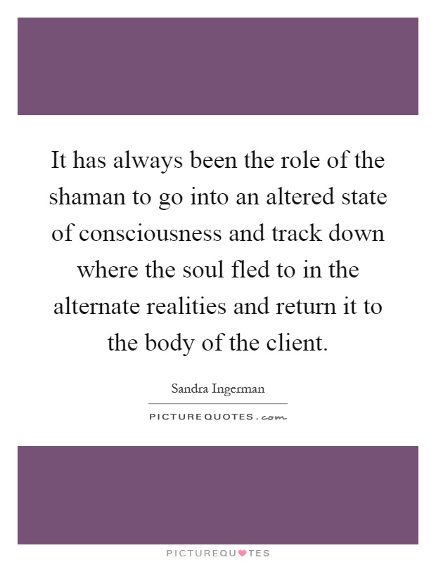 It has always been the role of the shaman to go into an altered state of consciousness and track down where the soul fled to in the alternate realities and return it to the body of the client Picture Quote #1