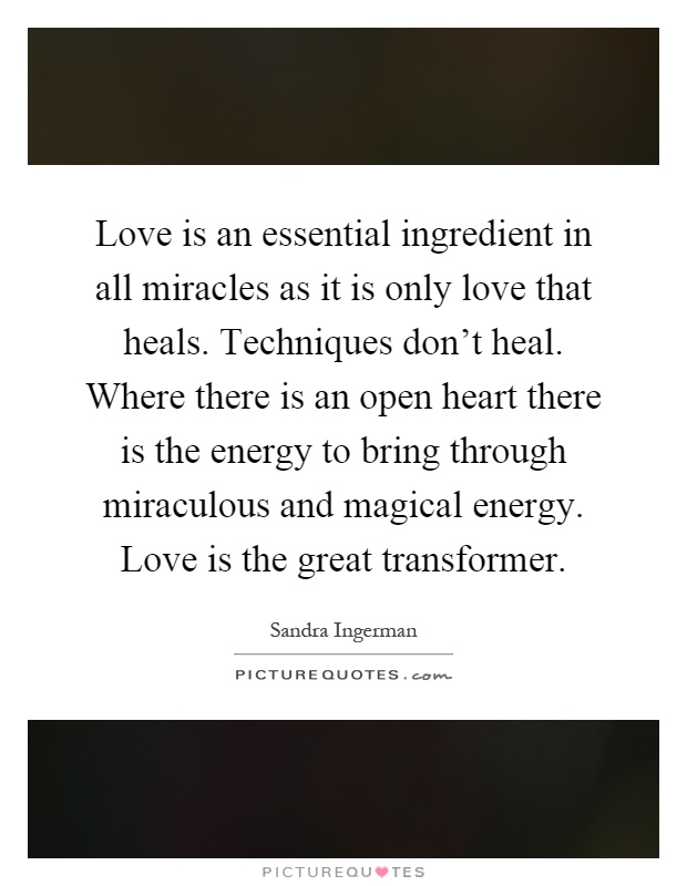 Love is an essential ingredient in all miracles as it is only love that heals. Techniques don't heal. Where there is an open heart there is the energy to bring through miraculous and magical energy. Love is the great transformer Picture Quote #1
