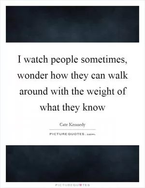 I watch people sometimes, wonder how they can walk around with the weight of what they know Picture Quote #1