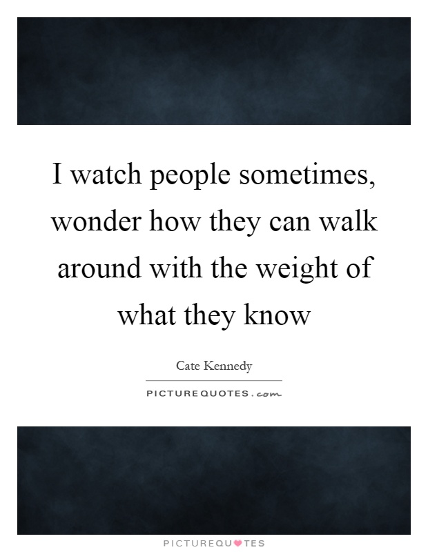 I watch people sometimes, wonder how they can walk around with the weight of what they know Picture Quote #1
