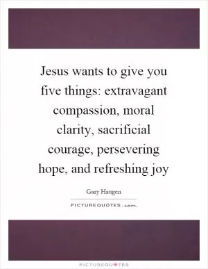 Jesus wants to give you five things: extravagant compassion, moral clarity, sacrificial courage, persevering hope, and refreshing joy Picture Quote #1