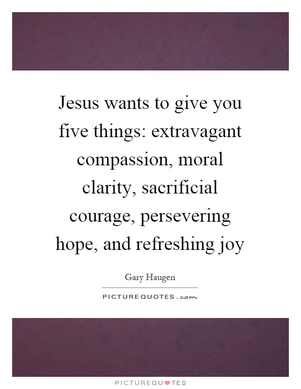 Jesus wants to give you five things: extravagant compassion, moral clarity, sacrificial courage, persevering hope, and refreshing joy Picture Quote #1