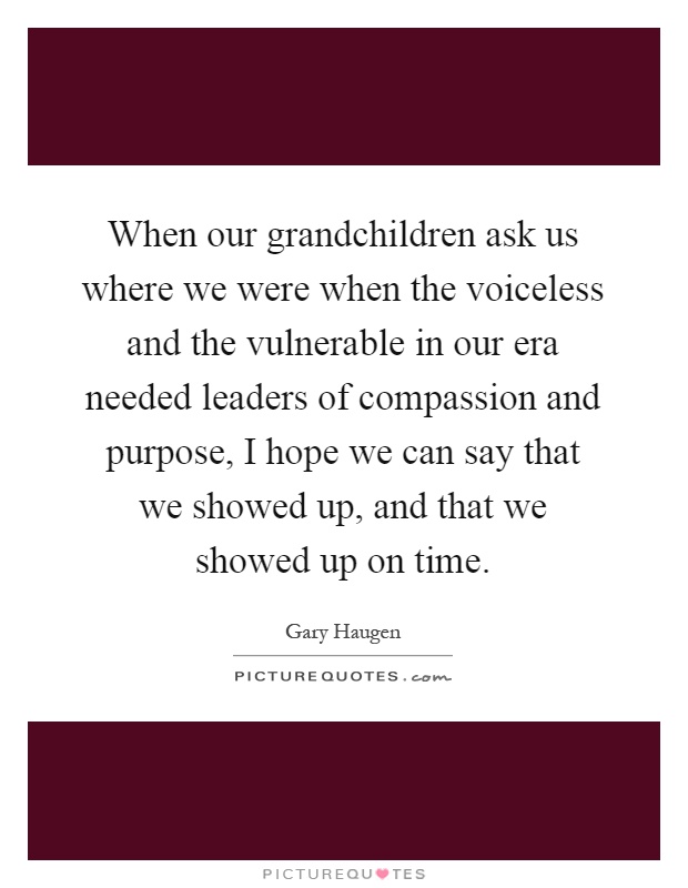 When our grandchildren ask us where we were when the voiceless and the vulnerable in our era needed leaders of compassion and purpose, I hope we can say that we showed up, and that we showed up on time Picture Quote #1