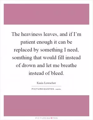 The heaviness leaves, and if I’m patient enough it can be replaced by something I need, somthing that would fill instead of drown and let me breathe instead of bleed Picture Quote #1