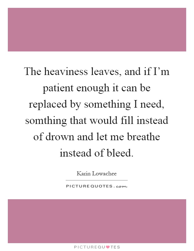 The heaviness leaves, and if I'm patient enough it can be replaced by something I need, somthing that would fill instead of drown and let me breathe instead of bleed Picture Quote #1