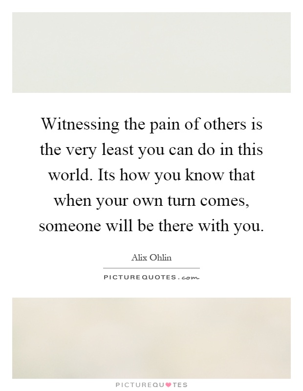 Witnessing the pain of others is the very least you can do in this world. Its how you know that when your own turn comes, someone will be there with you Picture Quote #1