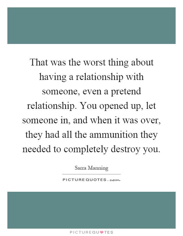 That was the worst thing about having a relationship with someone, even a pretend relationship. You opened up, let someone in, and when it was over, they had all the ammunition they needed to completely destroy you Picture Quote #1