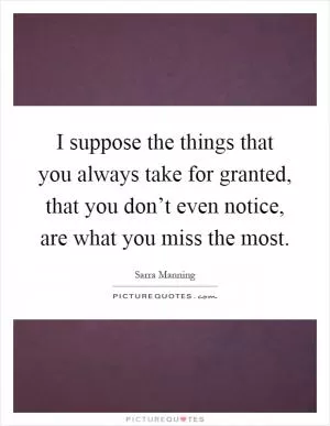 I suppose the things that you always take for granted, that you don’t even notice, are what you miss the most Picture Quote #1