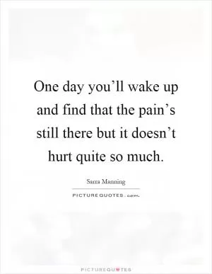 One day you’ll wake up and find that the pain’s still there but it doesn’t hurt quite so much Picture Quote #1