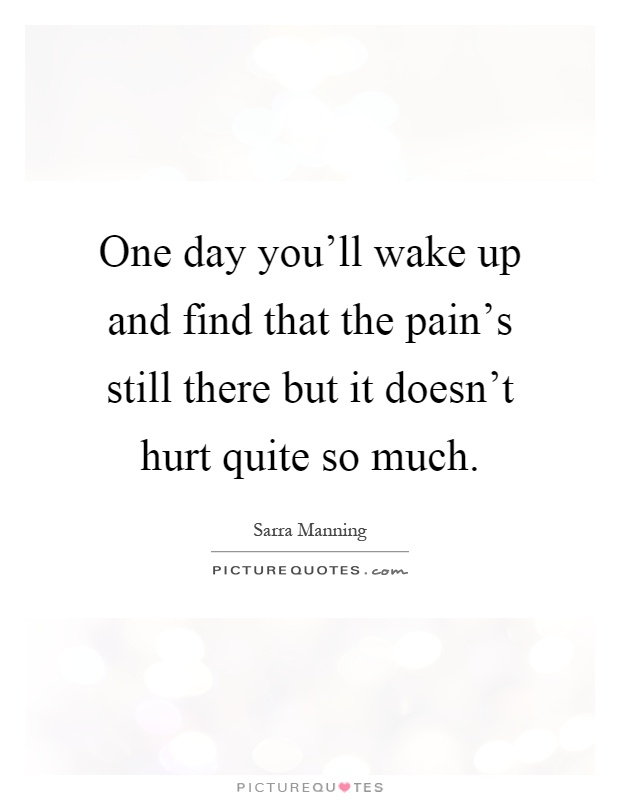 One day you'll wake up and find that the pain's still there but it doesn't hurt quite so much Picture Quote #1