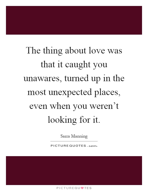 The thing about love was that it caught you unawares, turned up in the most unexpected places, even when you weren't looking for it Picture Quote #1