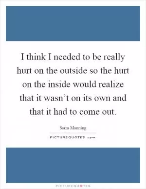I think I needed to be really hurt on the outside so the hurt on the inside would realize that it wasn’t on its own and that it had to come out Picture Quote #1