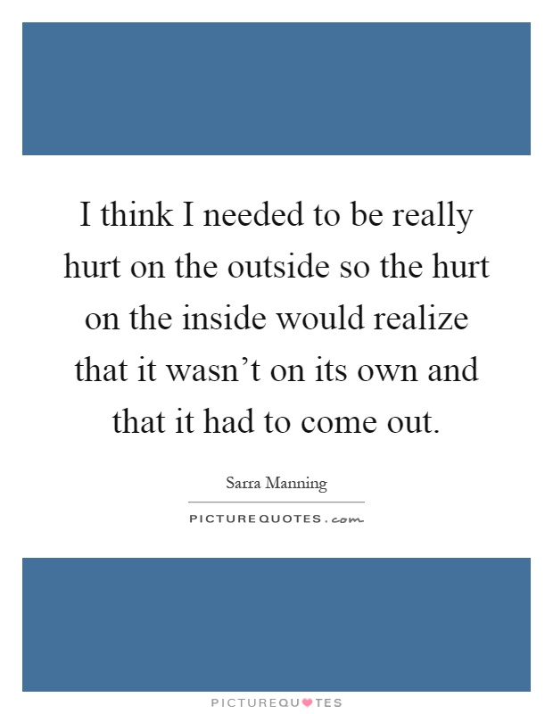 I think I needed to be really hurt on the outside so the hurt on the inside would realize that it wasn't on its own and that it had to come out Picture Quote #1