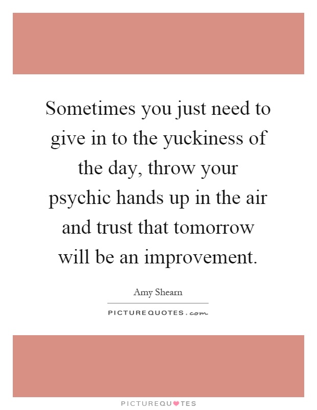 Sometimes you just need to give in to the yuckiness of the day, throw your psychic hands up in the air and trust that tomorrow will be an improvement Picture Quote #1