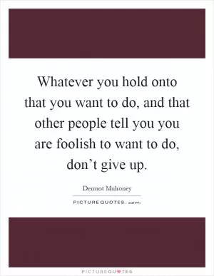 Whatever you hold onto that you want to do, and that other people tell you you are foolish to want to do, don’t give up Picture Quote #1