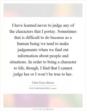 I have learned never to judge any of the characters that I portay. Sometimes that is difficult to do because as a human being we tend to make judgements when we find out information about people and situations. In order to bring a character to life, though, I find that I cannot judge her or I won’t be true to her Picture Quote #1