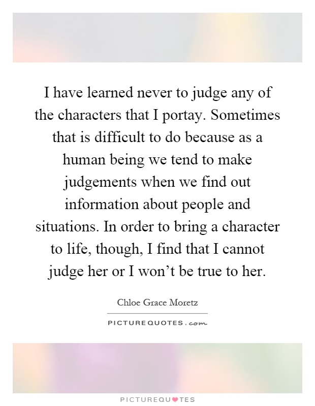 I have learned never to judge any of the characters that I portay. Sometimes that is difficult to do because as a human being we tend to make judgements when we find out information about people and situations. In order to bring a character to life, though, I find that I cannot judge her or I won't be true to her Picture Quote #1