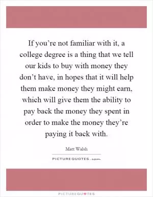 If you’re not familiar with it, a college degree is a thing that we tell our kids to buy with money they don’t have, in hopes that it will help them make money they might earn, which will give them the ability to pay back the money they spent in order to make the money they’re paying it back with Picture Quote #1