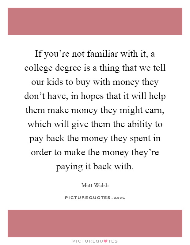 If you're not familiar with it, a college degree is a thing that we tell our kids to buy with money they don't have, in hopes that it will help them make money they might earn, which will give them the ability to pay back the money they spent in order to make the money they're paying it back with Picture Quote #1