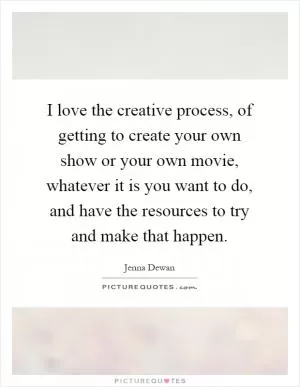 I love the creative process, of getting to create your own show or your own movie, whatever it is you want to do, and have the resources to try and make that happen Picture Quote #1