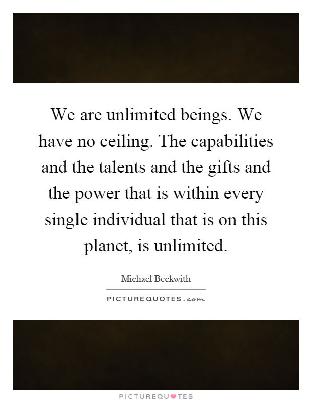 We are unlimited beings. We have no ceiling. The capabilities and the talents and the gifts and the power that is within every single individual that is on this planet, is unlimited Picture Quote #1