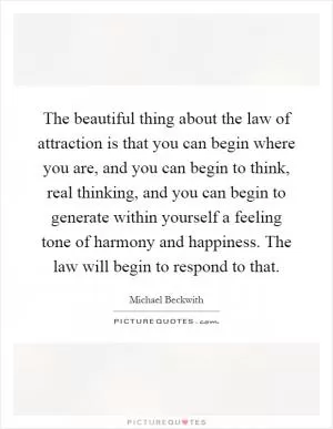 The beautiful thing about the law of attraction is that you can begin where you are, and you can begin to think, real thinking, and you can begin to generate within yourself a feeling tone of harmony and happiness. The law will begin to respond to that Picture Quote #1