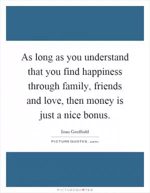 As long as you understand that you find happiness through family, friends and love, then money is just a nice bonus Picture Quote #1