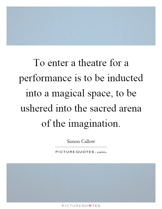 To enter a theatre for a performance is to be inducted into a magical space, to be ushered into the sacred arena of the imagination Picture Quote #1