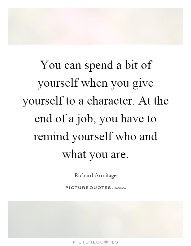 You can spend a bit of yourself when you give yourself to a character. At the end of a job, you have to remind yourself who and what you are Picture Quote #1