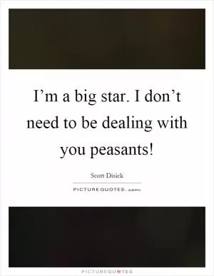 I’m a big star. I don’t need to be dealing with you peasants! Picture Quote #1