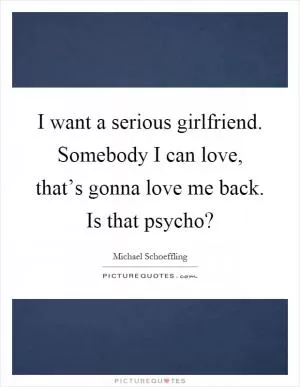 I want a serious girlfriend. Somebody I can love, that’s gonna love me back. Is that psycho? Picture Quote #1