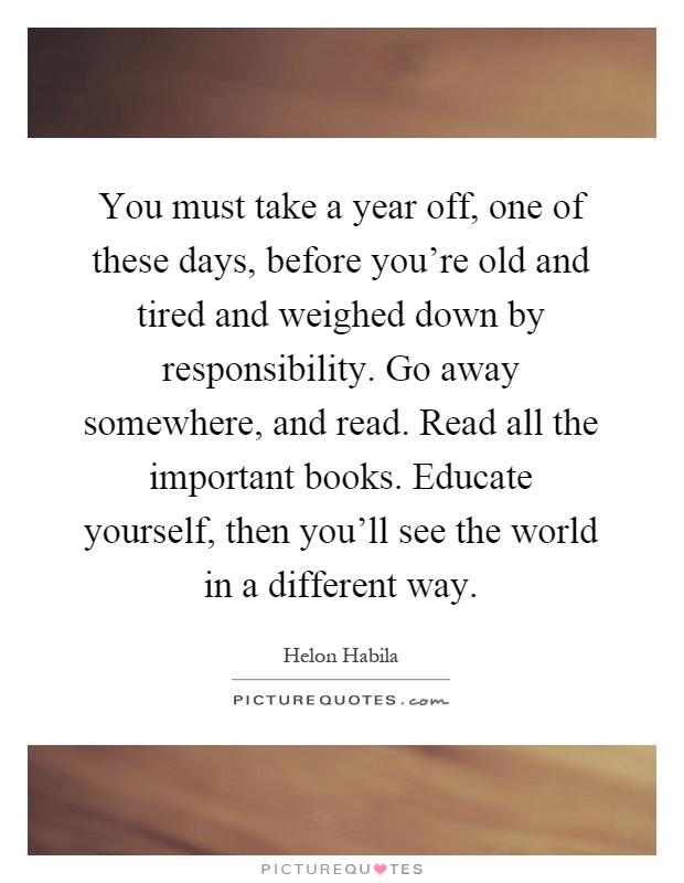 You must take a year off, one of these days, before you're old and tired and weighed down by responsibility. Go away somewhere, and read. Read all the important books. Educate yourself, then you'll see the world in a different way Picture Quote #1