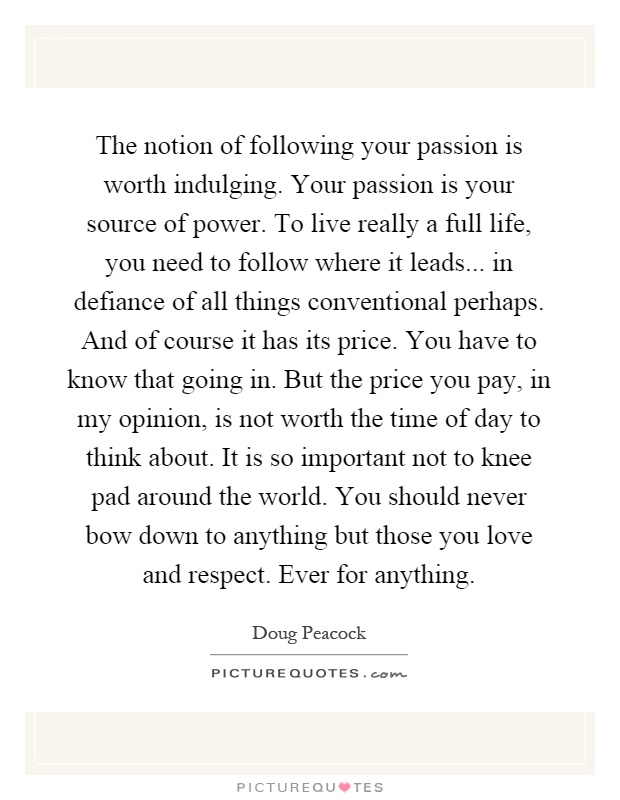 The notion of following your passion is worth indulging. Your passion is your source of power. To live really a full life, you need to follow where it leads... in defiance of all things conventional perhaps. And of course it has its price. You have to know that going in. But the price you pay, in my opinion, is not worth the time of day to think about. It is so important not to knee pad around the world. You should never bow down to anything but those you love and respect. Ever for anything Picture Quote #1