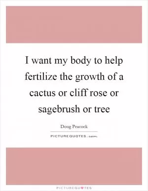 I want my body to help fertilize the growth of a cactus or cliff rose or sagebrush or tree Picture Quote #1