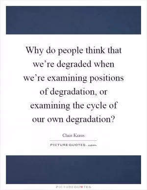 Why do people think that we’re degraded when we’re examining positions of degradation, or examining the cycle of our own degradation? Picture Quote #1