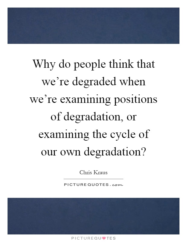 Why do people think that we're degraded when we're examining positions of degradation, or examining the cycle of our own degradation? Picture Quote #1