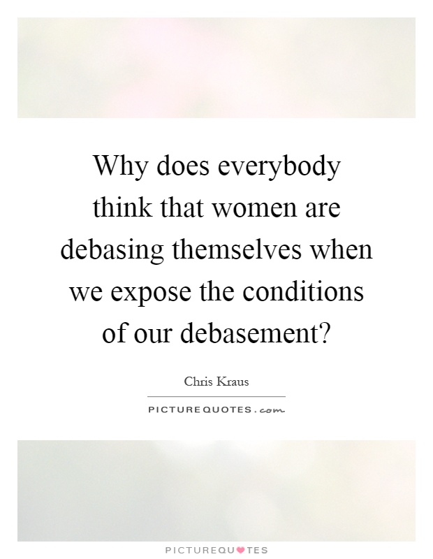 Why does everybody think that women are debasing themselves when we expose the conditions of our debasement? Picture Quote #1