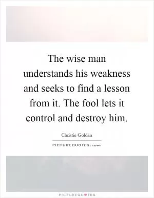 The wise man understands his weakness and seeks to find a lesson from it. The fool lets it control and destroy him Picture Quote #1