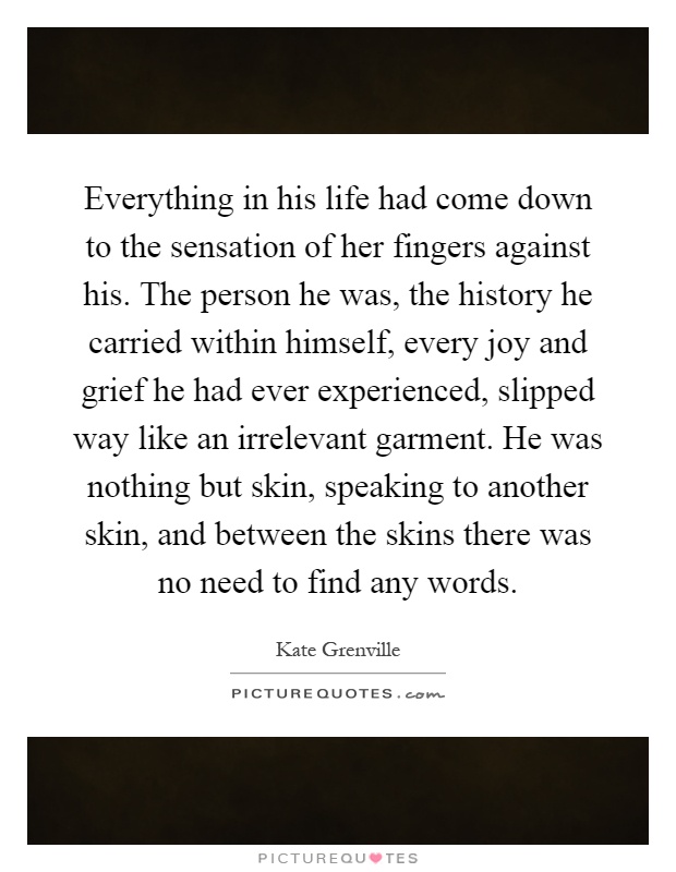 Everything in his life had come down to the sensation of her fingers against his. The person he was, the history he carried within himself, every joy and grief he had ever experienced, slipped way like an irrelevant garment. He was nothing but skin, speaking to another skin, and between the skins there was no need to find any words Picture Quote #1