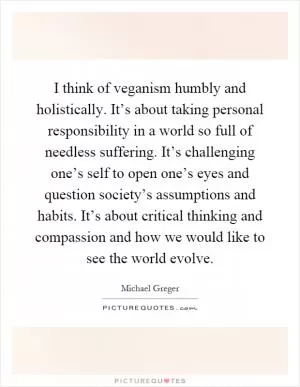 I think of veganism humbly and holistically. It’s about taking personal responsibility in a world so full of needless suffering. It’s challenging one’s self to open one’s eyes and question society’s assumptions and habits. It’s about critical thinking and compassion and how we would like to see the world evolve Picture Quote #1