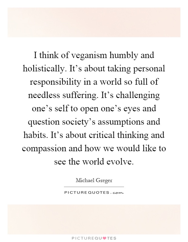 I think of veganism humbly and holistically. It's about taking personal responsibility in a world so full of needless suffering. It's challenging one's self to open one's eyes and question society's assumptions and habits. It's about critical thinking and compassion and how we would like to see the world evolve Picture Quote #1