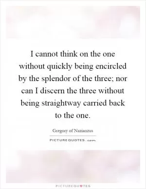 I cannot think on the one without quickly being encircled by the splendor of the three; nor can I discern the three without being straightway carried back to the one Picture Quote #1