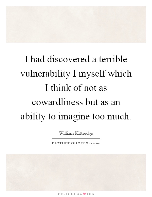 I had discovered a terrible vulnerability I myself which I think of not as cowardliness but as an ability to imagine too much Picture Quote #1
