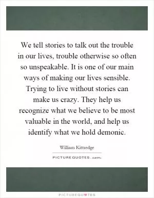 We tell stories to talk out the trouble in our lives, trouble otherwise so often so unspeakable. It is one of our main ways of making our lives sensible. Trying to live without stories can make us crazy. They help us recognize what we believe to be most valuable in the world, and help us identify what we hold demonic Picture Quote #1