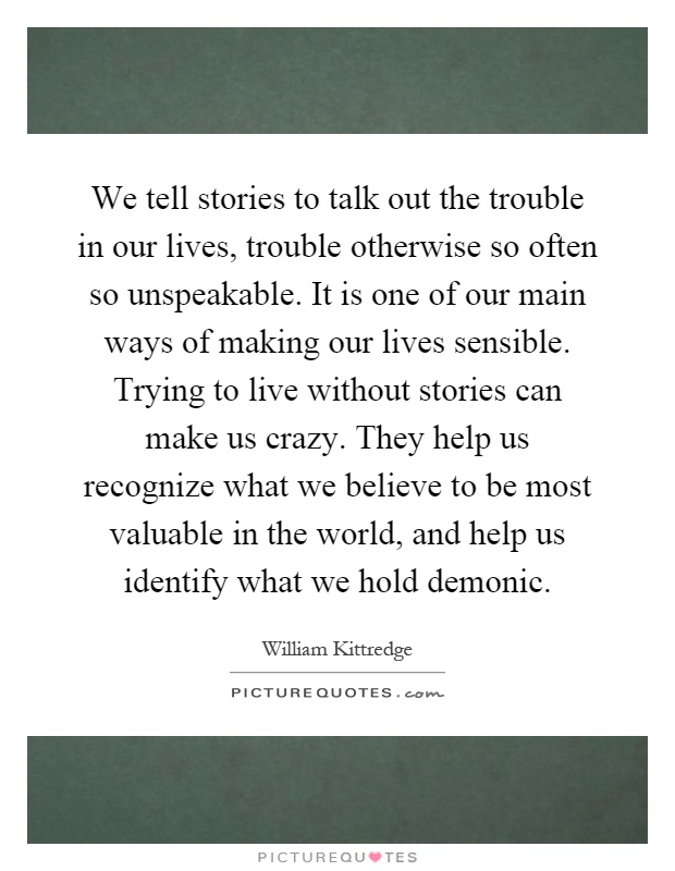 We tell stories to talk out the trouble in our lives, trouble otherwise so often so unspeakable. It is one of our main ways of making our lives sensible. Trying to live without stories can make us crazy. They help us recognize what we believe to be most valuable in the world, and help us identify what we hold demonic Picture Quote #1